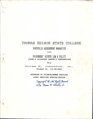 THOMAS EDISON STATE COLLEGE
PORTFOLIO ASSESSMENT NARRATIVE
on
PRISONERS' RIGHTS LAW & POLICY
[ FROM A JA I LHOUSE LAWYER' S PERSPECTIVE]
13 y-
r F2 _ .7o1iris t on.Jr _
Student No. 139-40-6069
BACHELOR OF SCIENCE/HUMAN SERVICES
LEGAL SERVICES SPECIALIZATION
.4„. xto.7Peridiz-77&4•Avell
gx, ../77‘ &thxon •
 