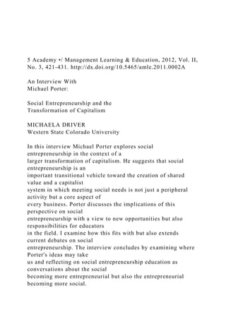 5 Academy •/ Management Learning & Education, 2012, Vol. II,
No. 3, 421-431. http://dx.doi.org/10.5465/amle.2011.0002A
An Interview With
Michael Porter:
Social Entrepreneurship and the
Transformation of Capitalism
MICHAELA DRIVER
Western State Colorado University
In this interview Michael Porter explores social
entrepreneurship in the context of a
larger transformation of capitalism. He suggests that social
entrepreneurship is an
important transitional vehicle toward the creation of shared
value and a capitalist
system in which meeting social needs is not just a peripheral
activity but a core aspect of
every business. Porter discusses the implications of this
perspective on social
entrepreneurship with a view to new opportunities but also
responsibilities for educators
in the field. I examine how this fits with but also extends
current debates on social
entrepreneurship. The interview concludes by examining where
Porter's ideas may take
us and reflecting on social entrepreneurship education as
conversations about the social
becoming more entrepreneurial but also the entrepreneurial
becoming more social.
 