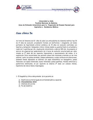 Universidad La Salle.
Facultad Mexicana de Medicina.
Curso de Extensión Universitaria para la Preparación del Examen Nacional para
Aspirantes a Residencias Médicas.
Caso clínico 5a
Se trata de femenino de 63 años de edad con antecedentes de diabetes mellitus tipo II
de 17 años de evolución, actualmente tratada con metformina + sitagliptina, así mismo
portadora de hipertensión arterial sistémica de 15 años de evolución controlada con
losartan y metoprolol, tabaquismo crónico intenso desde su juventud hasta la actualidad a
razón de 2 cajetillas por día, claudicación intermitente a más de 300 mts. Se presenta al
servicio de urgencias por padecimiento de 6 horas de evolución caracterizado por dolor
intenso en 2º dedo del pie izquierdo, hiperestesia y amoratamiento del mismo. A la
exploración física encontramos una paciente obesa bien hidratada orientada en las tres
esferas, cuello con pulsos normales, campos pulmonares y ruidos cardiacos sin alteraciones,
abdomen blando depresible no doloroso con soplo holosistólico en mesogástrio, pulsos
femorales con soplos bilaterales, buena intensidad, pulsos poplíteos, tibiales anteriores y
posteriores disminuidos, en pie izquierdo se observa 2º dedo con cianosis intensa,
hipotermia de todo el dedo e hiperalgesia.
1.- El diagnóstico clínico más probable de la paciente es:
a) Insuficiencia arterial aguda de extremidad pélvica izquierda
b) Ateroembolismo distal
c) Síndrome de Leriche
d) Pie del diabético
 