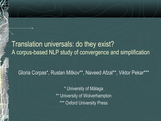 Translation universals: do they exist?
A corpus-based NLP study of convergence and simplification
Gloria Corpas*, Ruslan Mitkov**, Naveed Afzal**, Viktor Pekar***
* University of Málaga
** University of Wolverhampton
*** Oxford University Press
 