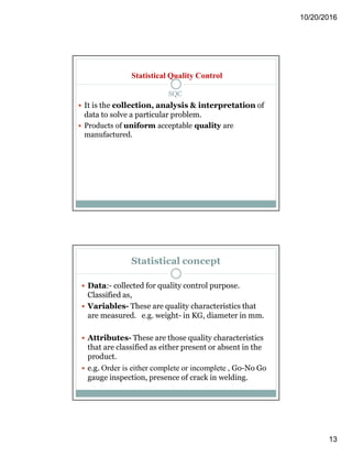 10/20/2016
13
SQC
 It is the collection, analysis & interpretation of
data to solve a particular problem.
 Products of uniform acceptable quality are
manufactured.
Statistical Quality Control
Statistical concept
 Data:- collected for quality control purpose.
Classified as,
 Variables- These are quality characteristics that
are measured. e.g. weight- in KG, diameter in mm.
 Attributes- These are those quality characteristics
that are classified as either present or absent in the
product.
 e.g. Order is either complete or incomplete , Go-No Go
gauge inspection, presence of crack in welding.
 