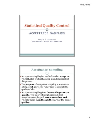 10/20/2016
1
ACCEPTANCE SAMPLING
PR OF N D SADA PHAL
MECHA NICAL EN GG. DEPAR TMENT
Statistical Quality Control
&
Acceptance Sampling
 Acceptance sampling is a method used to accept or
reject Lot of product based on a random sample of
the product.
 The purpose of acceptance sampling is to sentence
lots (accept or reject) rather than to estimate the
quality of a lot.
 Acceptance sampling plans does not improve the
quality. The nature of sampling is such that
acceptance sampling will accept some lots and
reject others even though they are of the same
quality.
 