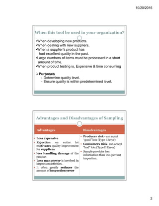 10/20/2016
2
When this tool be used in your organization?
•When developing new products.
•When dealing with new suppliers.
•When a supplier’s product has
had excellent quality in the past.
•Large numbers of items must be processed in a short
amount of time.
•When product testing is, Expensive & time consuming
Purposes
• Determine quality level.
• Ensure quality is within predetermined level.
AdvantagesAdvantages DisadvantagesDisadvantages
 Less expensive
 Rejection on entire lot
motivates quality improvement
for suppliers
 less handling damage of the
product
 Less man power is involved in
inspection activities.
 It often greatly reduces the
amount of inspection error
 Producer risk - can reject
“good” lots (Type I Error)
 Consumers Risk- can accept
“bad” lots.(Type II Error)
 Sample provides less
information than 100-percent
inspection.
Advantages and Disadvantages of Sampling
 