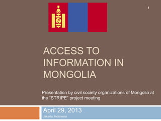 ACCESS TO
INFORMATION IN
MONGOLIA
April 29, 2013
Jakarta, Indonesia
1
Presentation by civil society organizations of Mongolia at
the “STRIPE” project meeting
 