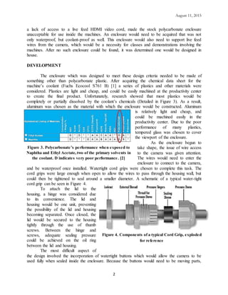 August 11, 2015
2
a lack of access to a live feed HDMI video cord, made the stock polycarbonate enclosure
unacceptable for use inside the machines. An enclosure would need to be acquired that was not
only waterproof, but coolant-proof as well. This enclosure would also need to support live feed
wires from the camera, which would be a necessity for classes and demonstrations involving the
machines. After no such enclosure could be found, it was determined one would be designed in
house.
DEVELOPMENT
The enclosure which was designed to meet these design criteria needed to be made of
something other than polycarbonate plastic. After acquiring the chemical data sheet for the
machine’s coolant (Fuchs Ecocool S761 B) [1] a series of plastics and other materials were
considered. Plastics are light and cheap, and could be easily machined at the productivity center
to create the final product. Unfortunately, research showed that most plastics would be
completely or partially dissolved by the coolant’s chemicals (Detailed in Figure 3). As a result,
aluminum was chosen as the material with which the enclosure would be constructed. Aluminum
is relatively light and cheap, and
could be machined easily in the
productivity center. Due to the poor
performance of many plastics,
tempered glass was chosen to cover
the viewport of the enclosure.
As the enclosure begun to
take shape, the issue of wire access
to the camera was given attention.
The wires would need to enter the
enclosure to connect to the camera,
and be waterproof once installed. Watertight cord grips were chosen to complete this task. The
cord grips were large enough when open to allow the wires to pass through the housing wall, but
could then be tightened to seal around a smaller diameter. A schematic of a typical water-tight
cord grip can be seen in Figure 4.
To attach the lid to the
housing, a hinge was considered due
to its convenience. The lid and
housing would be one unit, preventing
the possibility of the lid and housing
becoming separated. Once closed, the
lid would be secured to the housing
tightly through the use of thumb
screws. Between the hinge and
screws, adequate sealing pressure
could be achieved on the oil ring
between the lid and housing.
The most difficult aspect of
the design involved the incorporation of watertight buttons which would allow the camera to be
used fully when sealed inside the enclosure. Because the buttons would need to be moving parts,
Figure 3. Polycarbonate’s performance when exposed to
Naphtha and Ethyl Acetate,two of the primary solvents in
the coolant. D indicates very poor performance. [2]
Figure 4. Components of a typical Cord Grip, exploded
for reference
 