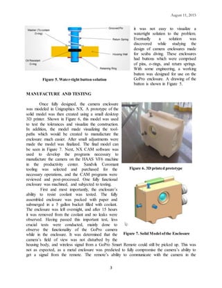 August 11, 2015
3
it was not easy to visualize a
watertight solution to the problem.
Eventually a solution was
discovered while studying the
design of camera enclosures made
for scuba diving. These enclosures
had buttons which were comprised
of pins, o-rings, and return springs.
With some engineering, a working
button was designed for use on the
GoPro enclosure. A drawing of the
button is shown in Figure 5.
MANUFACTURE AND TESTING
Once fully designed, the camera enclosure
was modeled in Unigraphics NX. A prototype of the
solid model was then created using a small desktop
3D printer. Shown in Figure 6, this model was used
to test the tolerances and visualize the construction.
In addition, the model made visualizing the tool-
paths which would be created to manufacture the
enclosure much easier. After small adjustments were
made the model was finalized. The final model can
be seen in Figure 7. Next, NX CAM software was
used to develop the programs necessary to
manufacture the camera on the HAAS VF6 machine
in the productivity center. Sandvik Coromant
tooling was selected and purchased for the
necessary operations, and the CAM programs were
reviewed and post-processed. One fully functional
enclosure was machined, and subjected to testing.
First and most importantly, the enclosure’s
ability to resist coolant was tested. The fully
assembled enclosure was packed with paper and
submerged in a 5 gallon bucket filled with coolant.
The enclosure was left overnight, and after 15 hours
it was removed from the coolant and no leaks were
observed. Having passed this important test, less
crucial tests were conducted, mainly done to
observe the functionality of the GoPro camera
while in the enclosure. It was determined that the
camera’s field of view was not disturbed by the
housing body, and wireless signal from a GoPro Smart Remote could still be picked up. This was
not as expected, as a metal enclosure was predicted to fully compromise the camera’s ability to
get a signal from the remote. The remote’s ability to communicate with the camera in the
Figure 5. Water-tight button solution
Figure 6. 3D printed prototype
Figure 7. Solid Model ofthe Enclosure
 