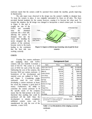 August 11, 2015
4
enclosure meant that the camera could be operated from outside the machine, greatly improving
its functionality.
The only major issue observed in the design was the camera’s inability to dissipate heat.
To keep the camera in place, it was originally surrounded by foam on all sides. The foam
provided thermal insulation for the camera however, causing it to become hot when used. To
remedy this situation, the lid design was changed to incorporate a raised contact pad. As shown
in Figure 8, this pad is
roughly the size of the
GoPro and essentially
turns the aluminum
enclosure into a heat sink,
allowing the camera to
dissipate heat into the
metal. After installing the
newly designed lid, the
surfaces of the enclosure
became warm to the touch,
leading to the conclusion
that the heat sink was
working correctly.
COSTS
Creating five custom enclosures
and equipping them with GoPro
cameras will cost Sandvik Coromant a
total of $4,710. This comes to a total
cost of $942 for each of the five units.
Subtracting the cost of the cameras, this
becomes $642 per camera enclosure. A
breakdown of the development and
material costs are outlined in Table 1
and Figure 9. Considering similar
enclosures retail for over $1000,
developing a custom enclosure in house
has saved the company a good deal of
money. Furthermore, the ability to
customize the camera enclosure to fit
the specific needs of the company
means that the final product is far more
functional than anything that could be
purchased off the shelf. Since the
development is already completed,
additional camera cases can be
manufactured for only the cost of the
materials, a mere $102.
Figure 8. Improved lid design featuring raised pad for heat
transfer
Item Price Quantity * Cost
Labor (per hour) $15 180 $2,700.00
GoPro Hero 3 $299.99 5 $1,499.95
6061 Al $57.90 5 $289.50
Cable Glands $5.74 10 $57.40
Lens Glass $8.10 5 $40.50
Grooved Pins $1.11 15 $16.65
Springs $0.86 15 $12.90
Washers $4.80 1 $4.80
Button O-rings $2.08 1 $2.08
Epoxy $6.27 1 $6.27
Hinge Pins $4.34 10 $43.40
Thumb Screws $9.87 1 $9.87
Foam $15.67 1 $15.67
Oil Rings $11.15 1 $11.15
Total: $4,710.14
Cost per unit: $942.03
Component Cost
* Items with quantity of 1 listed were
purchased in a single package of
sufficient quantity
Table 1. Cost Breakdown ofdeveloping a custom
enclosure
 