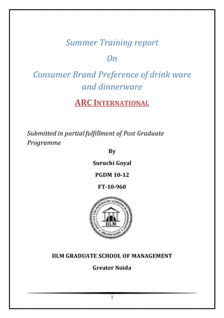 1
Summer Training report
On
Consumer Brand Preference of drink ware
and dinnerware
ARC INTERNATIONAL
Submitted in partialfulfillment of Post Graduate
Programme
By
Suruchi Goyal
PGDM 10-12
FT-10-960
IILM GRADUATE SCHOOL OF MANAGEMENT
Greater Noida
 