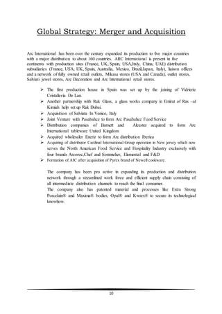 10
Global Strategy: Merger and Acquisition
Arc International has been over the century expanded its production to five major countries
with a major distribution to about 160 countries. ARC International is present in five
continents with production sites (France, UK, Spain, USA,Italy, China, UAE) distribution
subsidiaries (France, USA, UK, Spain, Australia, Mexico, Brazil,Japan, Italy), liaison offices
and a network of fully owned retail outlets, Mikasa stores (USA and Canada), outlet stores,
Salviati jewel stores, Arc Decoration and Arc International retail stores.
 The first production house in Spain was set up by the joining of Vidrierie
Cristalleria De Lan.
 Another partnership with Rak Glass, a glass works company in Emirat of Ras –al
Kimiah help set up Rak Dubai.
 Acquisition of Salviata In Venice, Italy
 Joint Venture with Pasabahce to form Arc Pasabahce Food Service
 Distribution companies of Barnett and Alcester acquired to form Arc
International tableware United Kingdom
 Acquired wholesaler Eneriz to form Arc distribution Iberica
 Acquiring of distributor Cardinal International Group operation in New jersey which now
serves the North American Food Service and Hospitality Industry exclusively with
four brands Arcoroc,Chef and Sommelier, Elemental and F&D
 Formation of AIC after acquisition of Pyrex brand of Newell cookware.
The company has been pro active in expanding its production and distribution
network through a streamlined work force and efficient supply chain consisting of
all intermediate distribution channels to reach the final consumer.
The company also has patented material and processes like Extra Strong
Porcelain® and Maxima® bodies, Opal® and Kwarx® to secure its technological
knowhow.
 