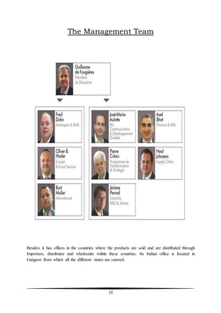 13
The Management Team
Besides it has offices in the countries where the products are sold and are distributed through
Importers, distributor and wholesaler within these countries. Its Indian office is located in
Gurgaon from which all the different states are catered.
 