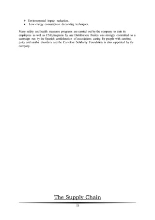 15
 Environmental impact reduction,
 Low energy consumption decorating techniques.
Many safety and health measures programs are carried out by the company to train its
employees as well as CSR programs by Arc Distribution Iberica was strongly committed to a
campaign run by the Spanish confederation of associations caring for people with cerebral
palsy and similar disorders and the Carrefour Solidarity Foundation is also supported by the
company.
The Supply Chain
 