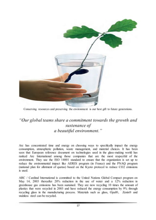 17
Conserving resources and preserving the environment is our best gift to future generations.
“Our global teams share a commitment towards the growth and
sustenance of
a beautiful environment.”
Arc has concentrated time and energy on choosing ways to specifically impact the energy
consumption, atmospheric pollution, waste management, and material choices. It has been
seen that European reference document on technologies used in the glass-making world has
ranked Arc International among those companies that are the most respectful of the
environment. They use the ISO 14001 standard to ensure that the organization is set up to
reduce the environmental impact like AERES program (in France) and the PNAQ program
(national plan for allotment of quotas) based on the Kyoto protocol to reduce CO2 emissions
is used.
ARC / Cardinal International is committed to the United Nations Global Compact program on
May 14, 2003 thereafter 20% reduction in the use of water and a 12% reduction in
greenhouse gas emissions has been sustained. They are now recycling 10 times the amount of
plastics that were recycled in 2003 and have reduced the energy consumption by 9% through
recycling glass in the manufacturing process. Materials such as glass, Opal®, Zenix® and
stainless steel can be recycled.
 