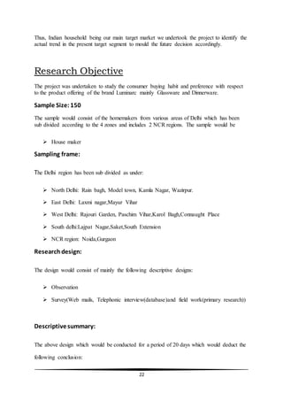 22
Thus, Indian household being our main target market we undertook the project to identify the
actual trend in the present target segment to mould the future decision accordingly.
Research Objective
The project was undertaken to study the consumer buying habit and preference with respect
to the product offering of the brand Luminarc mainly Glassware and Dinnerware.
Sample Size: 150
The sample would consist of the homemakers from various areas of Delhi which has been
sub divided according to the 4 zones and includes 2 NCR regions. The sample would be
 House maker
Sampling frame:
The Delhi region has been sub divided as under:
 North Delhi: Rain bagh, Model town, Kamla Nagar, Wazirpur.
 East Delhi: Laxmi nagar,Mayur Vihar
 West Delhi: Rajouri Garden, Paschim Vihar,Karol Bagh,Connaught Place
 South delhi:Lajpat Nagar,Saket,South Extension
 NCR region: Noida,Gurgaon
Researchdesign:
The design would consist of mainly the following descriptive designs:
 Observation
 Survey(Web mails, Telephonic interview(database)and field work(primary research))
Descriptivesummary:
The above design which would be conducted for a period of 20 days which would deduct the
following conclusion:
 