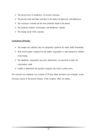 23
 The present level of satisfaction of serviced customers.
 The present trend and future potential in the market for glassware and dinnerware.
 The awareness of brand and the most preferred brand in the market.
 The preferred medium of promotion and distribution channel.
 The buying needs of the customer.
Limitationof Study:
 The sample size collected may not adequately represent the whole Delhi Households.
 Web search maybe conducted by the mailed respondents to make themselves familiar
to the brands.
 The telephonic respondents may have intentionally not answered to make the
conversation small.
 Unable to understand the questions properly may lead to certain errors.
The research was conducted over a period of 20 days which provided a lot of insights on the
necessary aspects in the present business of the company which are mainly:
 