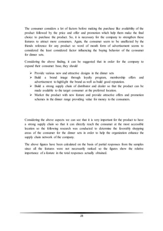 28
The consumer considers a lot of factors before making the purchase like availability of the
product followed by the price and offer and promotion which help them make the final
choice to purchase the product. So, it is necessary for the company to strengthen these
features to attract more consumers. Again, the consumer seem to be unaffected by the
friends reference for any product so word of mouth form of advertisement seems to
considered the least considered factor influencing the buying behavior of the consumer
for dinner sets.
Considering the above finding, it can be suggested that in order for the company to
expand their consumer base, they should
 Provide various new and attractive designs in the dinner sets
 Build a brand image through loyalty program, membership offers and
advertisement to highlight the brand as well as build good reputation.
 Build a strong supply chain of distributor and dealer so that the product can be
made available to the target consumer at the preferred location.
 Market the product with new feature and provide attractive offers and promotion
schemes in the dinner range providing value for money to the consumers.
Considering the above aspects we can see that it is very important for the product to have
a strong supply chain so that it can directly reach the consumer at the most accessible
location so the following research was conducted to determine the favorably shopping
areas of the consumer for the dinner sets in order to help the organization enhance the
supply chain network of the company.
The above figures have been calculated on the basis of partial responses from the samples
since all the features were not necessarily ranked so the figures show the relative
importance of a feature in the total responses actually obtained.
 