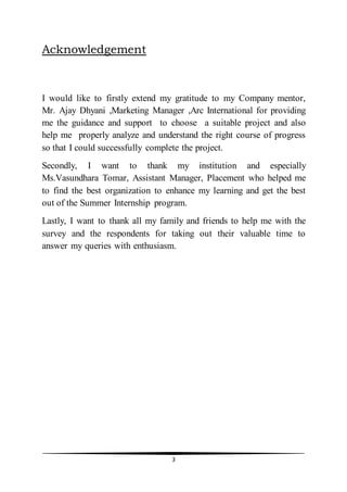 3
Acknowledgement
I would like to firstly extend my gratitude to my Company mentor,
Mr. Ajay Dhyani ,Marketing Manager ,Arc International for providing
me the guidance and support to choose a suitable project and also
help me properly analyze and understand the right course of progress
so that I could successfully complete the project.
Secondly, I want to thank my institution and especially
Ms.Vasundhara Tomar, Assistant Manager, Placement who helped me
to find the best organization to enhance my learning and get the best
out of the Summer Internship program.
Lastly, I want to thank all my family and friends to help me with the
survey and the respondents for taking out their valuable time to
answer my queries with enthusiasm.
 