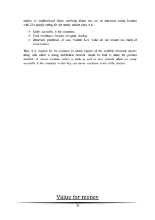 30
market or neighborhood shops providing dinner sets are an important buying location
with 22% people opting for the nearly market since it is:
 Easily accessible to the consumer.
 Trust worthiness because of regular dealing.
 Dinnersets purchased of Low Volume Low Value do not require too much of
consideration.
Thus, it is required for the company to mainly capture all the available wholesale market
along with which a strong distribution network should be built to make the product
available at various exclusive outlets in malls as well as local markets which are easily
accessible to the consumer so that they can ensure maximum reach of the product.
Value for money
 