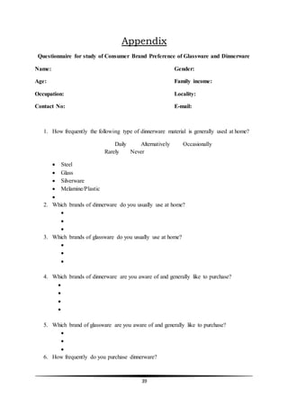 39
Appendix
Questionnaire for study of Consumer Brand Preference of Glassware and Dinnerware
Name: Gender:
Age: Family income:
Occupation: Locality:
Contact No: E-mail:
1. How frequently the following type of dinnerware material is generally used at home?
Daily Alternatively Occasionally
Rarely Never
 Steel
 Glass
 Silverware
 Melamine/Plastic

2. Which brands of dinnerware do you usually use at home?



3. Which brands of glassware do you usually use at home?



4. Which brands of dinnerware are you aware of and generally like to purchase?




5. Which brand of glassware are you aware of and generally like to purchase?



6. How frequently do you purchase dinnerware?
 