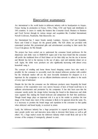 4
Executive summary
Arc international is the world leader in tableware industry with its headquarters in Arques,
France having its production in France, USA, China, UAE and Spain and distribution in
160 countries. It caters to mainly the business line Consumer Good, Business to Business
and Food Service through its various merger and acquisition like Cardinal International,
Newell Cookware, Pasabache, Rak Glassworks etc.
Arc International has 5 major brands namely Luminarc, Arcoroc, Chef and Sommilier,
Pyrex and Cristal d Arques for the general public. The b2b clients are provided with
customized product like promotional gifts and advertisement according to their needs like
Coco-Cola glasses for Mc Donald.
The project has been carried out to understand the consumer brand preference for the
dinnerware and drink ware in Delhi/NCR region and it has been found that the consumer
still prefer the traditional form of Steel dinner set for their daily use but the rise in income
and lifestyle has led to the increase in the use of glass, opal and melamine dinner set as
well. Again, the drink ware products are also significantly increasing with almost every
household using it.
The concept of retailing and home theme based shopping centers have also made it
possible for the consumer to accessibly reach the desired tableware product with comfort
but the wholesale market still are the most favorable destination for shoppers so it is
important for the companies to set an efficient distribution network to adhere to the needs
of every type of individual.
Despite the fact that the consumer use the tableware products more frequently the brand
awareness of the respondent were very narrow because of lack of brand recall due to in
sufficient advertisement and promotion by the companies. It has also been seen that the
consumer mostly prefer the design before knowing the brand in the dinnerware and drink
ware segment thus making the brand irrelevant and unimportant for their first preference.
Though brand image plays an important role it is up to the retailer to produce the true
image of the brand since most of the consumer is likely to be ignorant about the same. So,
it is necessary to position the brand image and reputation in the consumer so that quality
when delivered and brand loyalty is received in return.
Lastly, the tableware industry has a huge perspective to expand in consumer goods line
since people prefer new and innovative items daily to decorate their homes as well as gift
others. So, a huge market awaits the tableware industry which would likely add up to the
revenue of the company if strategically planned to cater.
 