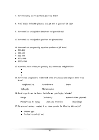 40
7. How frequently do you purchase glassware items?
8. What do you preferably purchase as a gift item in glassware (if any)?
9. How much do you spend on dinnerware for personal use?
10. How much do you spend on glassware for personal use?
11. How much do you generally spend on purchase of gift items?
 200-400
 400-600
 600-800
 800-1000
 1000-1500
12. Name few places where you generally buy dinnerware and glassware?



13. How would you prefer to be informed about new product and range of dinner ware
items?
Telephone/SMS Advertisement Emails
Billboards Mall promotion
14. Rank by preference the factors that influence your buying behavior?
Design Availability Referral/Friends pressure
Pricing/Value for money Offers and promotion Brand image
15. Do you use Luminarc product, if yes please provide the following information?
 Product type:
 Feedback/remarks(if any)
 