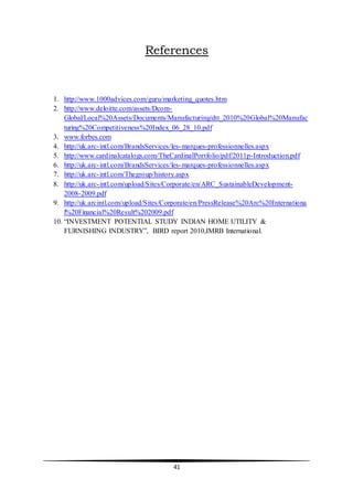 41
References
1. http://www.1000advices.com/guru/marketing_quotes.htm
2. http://www.deloitte.com/assets/Dcom-
Global/Local%20Assets/Documents/Manufacturing/dtt_2010%20Global%20Manufac
turing%20Competitiveness%20Index_06_28_10.pdf
3. www.forbes.com
4. http://uk.arc-intl.com/BrandsServices/les-marques-professionnelles.aspx
5. http://www.cardinalcatalogs.com/TheCardinalPortfolio/pdf/2011p-Introduction.pdf
6. http://uk.arc-intl.com/BrandsServices/les-marques-professionnelles.aspx
7. http://uk.arc-intl.com/Thegroup/history.aspx
8. http://uk.arc-intl.com/upload/Sites/Corporate/en/ARC_SustainableDevelopment-
2008-2009.pdf
9. http://uk.arcintl.com/upload/Sites/Corporate/en/PressRelease%20Arc%20Internationa
l%20Financial%20Result%202009.pdf
10. “INVESTMENT POTENTIAL STUDY INDIAN HOME UTILITY &
FURNISHING INDUSTRY”, BIRD report 2010,IMRB International.
 