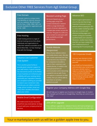 Exclusive Other FREE Services From AgE Global Group
Free Domain
A domain name is a unique name
that identifies an internet resource
such as a website. We will provide
this for free (. COM/. ORG/. NET) .LK
Domain Available for registration just
for Rs. 1,000
Free Hosting
A web hosting service is a type of
Internet hosting service that allows
individuals and organizations to
make their website accessible via the
World Wide Web. 1st Year Hosting is
Free with this Package.
Advance SEO
Search engine optimization is
one of a key tool that brings
Potential Customers to your
website without paying ad. SEO
is a very viable marketing outlet
that can, in concert with
effective landing pages and
content, bring your business
qualified leads and customers.
Moreover, studies have shown
that SEO can have a better ROI
than traditional forms of
marketing like TV and print ads.
Boosted Landing Page
We boost (Speed-up) your
landing page using CDN.
Content distribution network
(CDN) is a large distributed
system of servers deployed in
multiple data centers across the
Internet. The goal of a CDN is to
serve content to end-users with
high availability and high
performance.
Mobile Website
(Responsive)
Many of your website visitors
are mobile device users. We also
offer mobile optimized site Free.
It has become very important
for companies to be able to
cater to their customers over
mobile phones. A mobile is the
most personal form of
communication and is becoming
a powerful one as well. If you
can capture a customer on their
mobile, then you will be able to
have them on all other
platforms as well.
100 Corporate Emails
Use your own domain to host
your company emails- Brand
yourself!
(e.g.info@YourCompanyName.c
om) And when your email is sent
from your domain name, it
helps to convey the idea that
you’re already established,
professional and take your long-
term branding seriously, which
helps to build trust.
Advance Live Customer
Chat System
This is another great facility to
provide great customer support to
your web visitors. A good customer
live chat service serves as the lifeline
of your business as it enhances your
credibility with your existing clients
and builds your reputation towards
your prospects building you possible
increase in your conversion rates.
And also you can collect customer
image, phone number, email and
many other valuable information
about your visitor.
Register your Company Address with Google Map
We will help you to register your business on Google maps. In modern
day, if people can’t find you on Google Map, How they can come to your
door step?
Mobile Email Configuration
We create access to your business
email from any smart phone. So Keep
in touch with your company email all
the time
25% off for upgrade
If you willing to upgrade our website in future, don’t worry will give you
a 25% discount. But this offer cannot be combined with any other offer.
Your e-marketplace with us will be a golden apple tree to you.
 