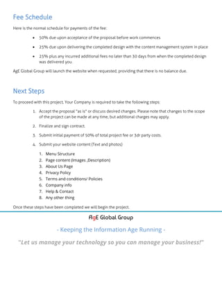 Fee Schedule
Here is the normal schedule for payments of the fee:
 50% due upon acceptance of the proposal before work commences
 25% due upon delivering the completed design with the content management system in place
 25% plus any incurred additional fees no later than 30 days from when the completed design
was delivered you.
AgE Global Group will launch the website when requested, providing that there is no balance due.
Next Steps
To proceed with this project, Your Company is required to take the following steps:
1. Accept the proposal "as is" or discuss desired changes. Please note that changes to the scope
of the project can be made at any time, but additional charges may apply.
2. Finalize and sign contract.
3. Submit initial payment of 50% of total project fee or 3dr party costs.
4. Submit your website content (Text and photos)
1. Menu Structure
2. Page content (Images ,Description)
3. About Us Page
4. Privacy Policy
5. Terms and conditions/ Policies
6. Company info
7. Help & Contact
8. Any other thing
Once these steps have been completed we will begin the project.
AgE Global Group
- Keeping the Information Age Running -
“Let us manage your technology so you can manage your business!”
 