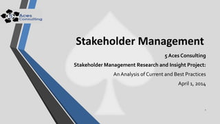 Stakeholder Management
5 Aces Consulting
Stakeholder Management Research and Insight Project:
AnAnalysis of Current and Best Practices
April 1, 2014
1
 