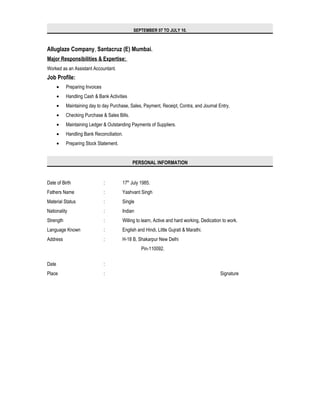 SEPTEMBER 07 TO JULY 10.
Alluglaze Company, Santacruz (E) Mumbai.
Major Responsibilities & Expertise:
Worked as an Assistant Accountant.
Job Profile:
• Preparing Invoices
• Handling Cash & Bank Activities
• Maintaining day to day Purchase, Sales, Payment, Receipt, Contra, and Journal Entry,
• Checking Purchase & Sales Bills.
• Maintaining Ledger & Outstanding Payments of Suppliers.
• Handling Bank Reconciliation.
• Preparing Stock Statement.
PERSONAL INFORMATION
Date of Birth : 17th
July 1985.
Fathers Name : Yashvant Singh
Material Status : Single
Nationality : Indian
Strength : Willing to learn, Active and hard working, Dedication to work.
Language Known : English and Hindi, Little Gujrati & Marathi.
Address : H-18 B, Shakarpur New Delhi
Pin-110092.
Date :
Place : Signature
 