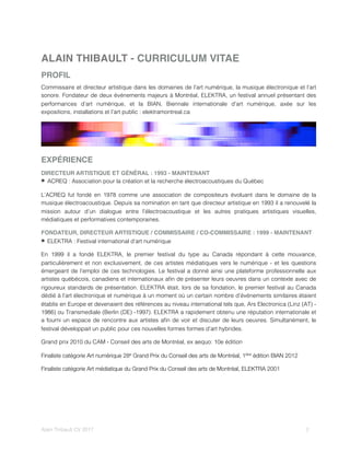 ALAIN THIBAULT - CURRICULUM VITAE
PROFIL
Commissaire et directeur artistique dans les domaines de l’art numérique, la musique électronique et l’art
sonore. Fondateur de deux événements majeurs à Montréal, ELEKTRA, un festival annuel présentant des
performances d’art numérique, et la BIAN, Biennale internationale d’art numérique, axée sur les
expositions, installations et l’art public : elektramontreal.ca
EXPÉRIENCE
DIRECTEUR ARTISTIQUE ET GÉNÉRAL : 1993 - MAINTENANT
ACREQ : Association pour la création et la recherche électroacoustiques du Québec
L’ACREQ fut fondé en 1978 comme une association de compositeurs évoluant dans le domaine de la
musique électroacoustique. Depuis sa nomination en tant que directeur artistique en 1993 il a renouvelé la
mission autour d’un dialogue entre l’électroacoustique et les autres pratiques artistiques visuelles,
médiatiques et performatives contemporaines.
FONDATEUR, DIRECTEUR ARTISTIQUE / COMMISSAIRE / CO-COMMISSAIRE : 1999 - MAINTENANT
ELEKTRA : Festival international d’art numérique
En 1999 il a fondé ELEKTRA, le premier festival du type au Canada répondant à cette mouvance,
particulièrement et non exclusivement, de ces artistes médiatiques vers le numérique - et les questions
émergeant de l’emploi de ces technologies. Le festival a donné ainsi une plateforme professionnelle aux
artistes québécois, canadiens et internationaux aﬁn de présenter leurs oeuvres dans un contexte avec de
rigoureux standards de présentation. ELEKTRA était, lors de sa fondation, le premier festival au Canada
dédié à l’art électronique et numérique à un moment où un certain nombre d’événements similaires étaient
établis en Europe et devenaient des références au niveau international tels que, Ars Electronica (Linz (AT) -
1986) ou Transmediale (Berlin (DE) -1997). ELEKTRA a rapidement obtenu une réputation internationale et
a fourni un espace de rencontre aux artistes aﬁn de voir et discuter de leurs oeuvres. Simultanément, le
festival développait un public pour ces nouvelles formes formes d’art hybrides.
Grand prix 2010 du CAM - Conseil des arts de Montréal, ex aequo: 10e édition
Finaliste catégorie Art numérique 28e Grand Prix du Conseil des arts de Montréal, 1ière édition BIAN 2012
Finaliste catégorie Art médiatique du Grand Prix du Conseil des arts de Montréal, ELEKTRA 2001
Alain Thibault CV 2017! ! 2
 