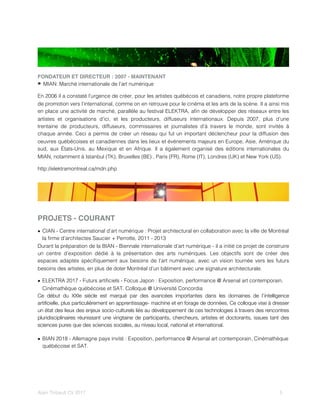 FONDATEUR ET DIRECTEUR : 2007 - MAINTENANT
MIAN: Marché internationale de l’art numérique
En 2006 il a constaté l’urgence de créer, pour les artistes québécois et canadiens, notre propre plateforme
de promotion vers l’international, comme on en retrouve pour le cinéma et les arts de la scène. Il a ainsi mis
en place une activité de marché, parallèle au festival ELEKTRA, aﬁn de développer des réseaux entre les
artistes et organisations d’ici, et les producteurs, diffuseurs internationaux. Depuis 2007, plus d’une
trentaine de producteurs, diffuseurs, commissaires et journalistes d’à travers le monde, sont invités à
chaque année. Ceci a permis de créer un réseau qui fut un important déclencheur pour la diffusion des
oeuvres québécoises et canadiennes dans les lieux et événements majeurs en Europe, Asie, Amérique du
sud, aux États-Unis, au Mexique et en Afrique. Il a également organisé des éditions internationales du
MIAN, notamment à Istanbul (TK), Bruxelles (BE) , Paris (FR), Rome (IT), Londres (UK) et New York (US).
http://elektramontreal.ca/mdn.php
PROJETS - COURANT
• CIAN - Centre international d’art numérique : Projet architectural en collaboration avec la ville de Montréal
la ﬁrme d’architectes Saucier + Perrotte, 2011 - 2013
Durant la préparation de la BIAN - Biennale internationale d’art numérique - il a initié ce projet de construire
un centre d’exposition dédié à la présentation des arts numériques. Les objectifs sont de créer des
espaces adaptés spéciﬁquement aux besoins de l’art numérique, avec un vision tournée vers les futurs
besoins des artistes, en plus de doter Montréal d’un bâtiment avec une signature architecturale.
• ELEKTRA 2017 - Futurs artiﬁciels - Focus Japon : Exposition, performance @ Arsenal art contemporain,
Cinémathèque québécoise et SAT. Colloque @ Université Concordia
Ce début du XXIe siècle est marqué par des avancées importantes dans les domaines de l’intelligence
artiﬁcielle, plus particulièrement en apprentissage- machine et en forage de données. Ce colloque vise à dresser
un état des lieux des enjeux socio-culturels liés au développement de ces technologies à travers des rencontres
pluridisciplinaires réunissant une vingtaine de participants, chercheurs, artistes et doctorants, issues tant des
sciences pures que des sciences sociales, au niveau local, national et international.
• BIAN 2018 - Allemagne pays invité : Exposition, performance @ Arsenal art contemporain, Cinémathèque
québécoise et SAT.
Alain Thibault CV 2017! ! 5
 