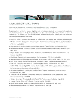 ÉVÉNEMENTS INTERNATIONAUX
DIRECTEUR ARTISTIQUE / COMMISSAIRE / CO-COMMISSAIRE - SÉLECTION
Depuis plusieurs années il a assumé régulièrement, en tout ou en partie, le commissariat et la production
d’événements en dehors du Québec et du Canada. Ces présentations furent importantes en terme de
visibilité pour les artistes d’ici, tout en établissant la réputation de Montréal comme plaque tournante des
arts numériques en Amérique du nord.
• ELEKTRA in NYC - Visions of the Future II : en collaboration avec Hyphen Hub - LaMama, New York (US)
• Mondes sensibles - Géographie de la perception : Commissaire d’artistes québécois, Enghien-les-bains
(FR), Avril - Juillet 2016
• Biennale Némo : Co-commissaire du volet Digital Québec, Paris (FR), Déc. 2015 à Janvier 2016
• Romaeuropa Festival, Exposition Digitalife : Co-commissaire du volet Digital Québec, Rome (IT) Oct. à
Déc. 2015
• Digital Québec : Bruxelles (BE) au Palais des Beaux-Arts, BEAF festival 2013 - Bozar Electronic Arts
Festival, Sept. 2013
• MACHines : Exposition d’artistes canadiens, Enghein-les-bains (FR), Avril - Juillet 2012
• Spécial Québec numérique à la Gaîté lyrique et au CentQuatre, Némo Festival : Paris (FR), Oct. 2011
• FIAV 2013 - Festival international d’art vidéo - Casablanca (MR) : Elektra, performances, Avril 2013
• FAN 2011 - Festival d’art numérique - Casablanca (MR) : Elektra, performances, Nov. 2011
• INDAF 2010 - Incheon Digital Arts Festival - Incheon / Seoul (KR) : Elektra, présentations d’installations,
performances, conférences et ateliers, Août 2010
• Carte blanche à Elektra - Maison des métallos, Paris (FR) 2008 : Installations, performances et
conférences, Sept. 2008
• Afters des Étés de la danse - Grand palais, Paris (FR) : Performances AV (en collaboration avec
Hexagram Montréal), Juillet 2008
• Québec Numérique - Théâtre du Châtelet Paris (FR) : Performances AV, Elektra, Sept. 2006
• Transart Festival, Bolzano (IT) : Elektra, Performances AV, Oct. 2005
• RomaEuropa Festival, Rome (IT) : Elektra, Performances AV et installations, Nov. 2007
• MixedMedia Festival, Milan (IT) : Elektra, Performances AV, Mai 2006
Alain Thibault CV 2017! ! 6
 