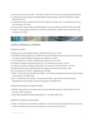 • Festival Nuits sonores, Lyon (FR) : Présentation, ELEKTRA et les arts numériques à Montréal, Mai 2010
• Les Rencontres internationales Paris-Berlin-Madrid, Palais de Tokyo, Paris (FR), Conférence, Elektra
Festival, Déc. 2010
• Les Bains numériques, Enghien-les-bains (FR) : Conférence et table ronde, La nouvelle économie des
arts numériques, Juin 2010
• Les Rencontres internationales Paris-Berlin-Madrid, Théâtre du Châtelet, Paris (FR), Panel, Déc. 2009
• Cimatics - Brussels (BE), présentation d’une édition internationale du MIAN, Marché international d’art
numérique, Nov. 2009
JURYS, CONSEILS, COMITÉS
MEMBRE DE JURYS
• Membre du jury des GigaHertz Awards, ZKM, Karlsruhe (DE): Juin. 2014
• AVICOM 2012, Montréal (QC-CA) : ICOM International Committee for Audiovisual and New Technologies
of Image and Sound, Meilleures réalisation AV muséales, Avril 2010
• Prix Ars Electronica, Linz (AT) : Digital Musics and Sound Art, Avril 2010
• Les Bains numériques, Enghien-les-bains (FR) : Art numérique et art public, Juin 2011
• Les Bains numériques, Enghien-les-bains (FR) : Art numérique et arts de la scène, Juin 2010
• Fondation Daniel Langlois, Montréal (QC-CA), Programme de résidence d’artistes, 2008
• Prix Ars Electronica, Linz (AT) : Digital Musics, Avril 2005
• CALQ - Conseil des arts et des lettres du Québec : Art médiatique (Organismes); Musique (Compositions
et commandes); de 1998 à 2008
• CAC - Conseil des arts du Canada : Art médiatique (Artistes, organismes et festivals); Musique
(Compositions et commandes); Programme Exploration; de 1986 à 2010
MEMBRE DE CONSEILS D’ADMINISTRATION
• ACREQ - Association pour la création et la recherche électroacoustiques du Québec (QC-CA) : Vice-
président, 1993 - maintenant
• Techno-Montréal (Montréal International) (QC-CA) : Conseiller, 2008 -2010
MEMBRE DE COMITÉS CONSULTATIFS
• CALQ - Conseil des arts et des lettres du Québec : Commission des arts visuels, des métiers d’art, de la
recherche architecturale, des arts numériques, du cinéma et de la vidéo, 2013 -
Alain Thibault CV 2017! ! 8
 