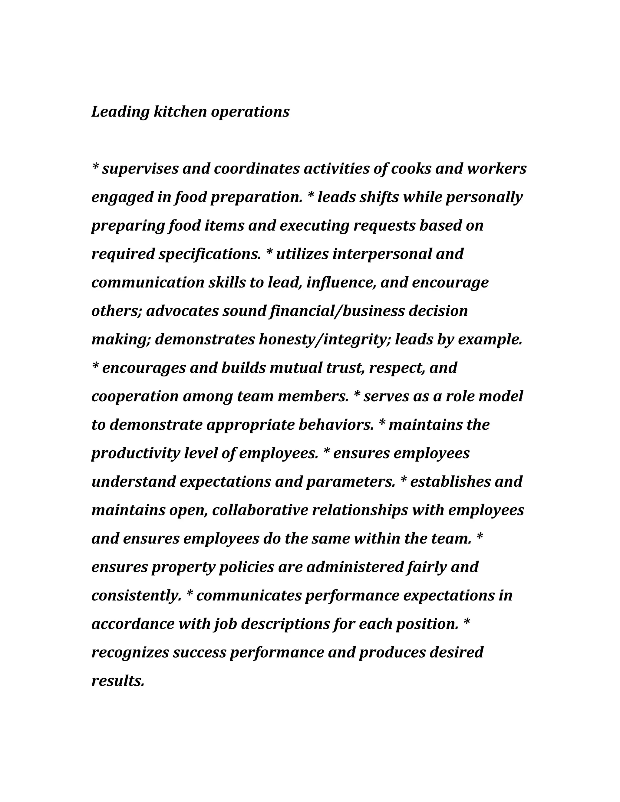Leading kitchen operations
* supervises and coordinates activities of cooks and workers
engaged in food preparation. * leads shifts while personally
preparing food items and executing requests based on
required specifications. * utilizes interpersonal and
communication skills to lead, influence, and encourage
others; advocates sound financial/business decision
making; demonstrates honesty/integrity; leads by example.
* encourages and builds mutual trust, respect, and
cooperation among team members. * serves as a role model
to demonstrate appropriate behaviors. * maintains the
productivity level of employees. * ensures employees
understand expectations and parameters. * establishes and
maintains open, collaborative relationships with employees
and ensures employees do the same within the team. *
ensures property policies are administered fairly and
consistently. * communicates performance expectations in
accordance with job descriptions for each position. *
recognizes success performance and produces desired
results.
 