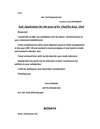 From
MR. CHITTARANJAN DAS
Contact no-91/7875699047
Sub: Application for the post of Ex. Chef/Ex.Sous Chef
Respected
I would like to offer my candidature for the above mentioned post in
your esteemed establishment.
I have completed my three years diploma course in hotel management
in the year 1991 94 and worked in most prestigious 5 star hotels in India
and worked in abroad also.
I have enclosed here with my bio data for your ready reference.
Hoping that you grant me an interview so that I could prove my
abilities to your satisfaction.
I shall be waiting for your favorable consideration.
Thanking you.
Yours faithfully
CHITTA RANJAN DAS
Encl. Bio- Data &Photographs
BIODATA
Name: ChittaRanjan Das
 