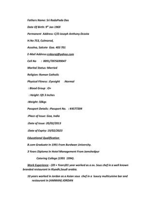 Fathers Name: Sri RadaPada Das
Date Of Birth: 9th
Jan 1969
Permanent Address: C/O Joseph Anthony Dcosta
H.No 753, Culmorod,
Assolna, Salcete Goa. 403 701
E-Mail Address:crdasraj@yahoo.com
Cell No : 0091/7875699047
Marital Status: Married
Religion: Roman Catholic
Physical Fitness: :Eyesight :Normal
: Blood Group :O+
: Height :5ft 3 Inches
:Weight: 50kgs
Passport Details: :Passport No. : K4577204
:Place of Issue: Goa, India
:Date of Issue: 20/02/2013
:Date of Expiry: 19/02/2023
Educational Qualification
B.com Graduate In 1991 From Burdwan University.
3 Years Diploma In Hotel Management From Jamshedpur
Catering College (1991 1994).
Work Experience - (20 + Years)01 year worked as a ex. Sous chef in a well known
branded restaurant in Riyadh,Saudi arabia.
10 years worked in Jordan as a Asian sous chef in a luxury multicuisine bar and
restaurant in (AMMAN) JORDAN
 