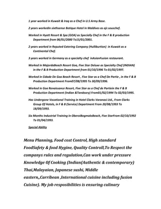 1 year worked in Kuwait & Iraq as a Chef in U.S Army Base.
2 years workedin sixthsense Botique Hotel in Maldives as ajr.souschef.
Worked in Hyatt Resort & Spa (GOA) as Specially Chef in the F & B production
Department from 06/01/2000 To15/01/2001.
2 years worked in Reputed Catering Company (Hulliburtion) in Kuwait as a
Continental Chef.
3 years worked in Germany as a specialty chef inAsianFusion restaurant.
Worked in MajordaBeach Resort Goa, Five Star Deluxe as Specialty Chef (INDIAN)
in the F & B Production Department from 01/10/1996 To 01/02/1997.
Worked in Cidade De Goa Beach Resort , Five Star as a Chef De Partie , in the F & B
Production Department From07/08/1995 To 30/09/1996.
Worked in Goa Renaissance Resort, Five Star as a Chef de Partiein the F & B
Production Department (Indian &Tandoory) From01/02/1994 To 02/03/1995.
Has Undergone Vocational Training in Hotel Clarks Varanasi Ltd., From Clarks
Group Of Hotels, in F & B (Service) Department From 20/08/1993 To
18/09/1993.
Six Months Industrial Training in OberoiBogmaloBeach, Five StarFrom 02/10/1992
To 01/04/1993.
Special Ability
Menu Planning, Food cost Control, High standard
FoodSafety & food Hygine, Quality Controll,To Respect the
companys rules and regulation,Can work under pressure
Knowledge Of Cooking (Indian(Authentic & contemporary)
Thai,Malayaian, Japanese sushi, Middle
eastern,,Carribean ,International cuisine including fusion
Cuisine). My job resposibilities is ensuring culinary
 