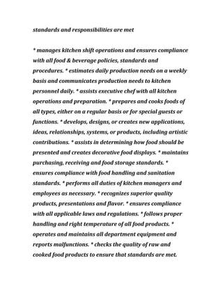 standards and responsibilities are met
* manages kitchen shift operations and ensures compliance
with all food & beverage policies, standards and
procedures. * estimates daily production needs on a weekly
basis and communicates production needs to kitchen
personnel daily. * assists executive chef with all kitchen
operations and preparation. * prepares and cooks foods of
all types, either on a regular basis or for special guests or
functions. * develops, designs, or creates new applications,
ideas, relationships, systems, or products, including artistic
contributions. * assists in determining how food should be
presented and creates decorative food displays. * maintains
purchasing, receiving and food storage standards. *
ensures compliance with food handling and sanitation
standards. * performs all duties of kitchen managers and
employees as necessary. * recognizes superior quality
products, presentations and flavor. * ensures compliance
with all applicable laws and regulations. * follows proper
handling and right temperature of all food products. *
operates and maintains all department equipment and
reports malfunctions. * checks the quality of raw and
cooked food products to ensure that standards are met.
 