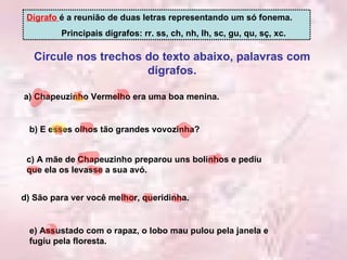 Circule nos trechos do texto abaixo, palavras com dígrafos. Dígrafo  é a reunião de duas letras representando um só fonema. Principais dígrafos: rr. ss, ch, nh, lh, sc, gu, qu, sç, xc. a) Chapeuzinho Vermelho era uma boa menina. b) E esses olhos tão grandes vovozinha? c) A mãe de Chapeuzinho preparou uns bolinhos e pediu que ela os levasse a sua avó. d) São para ver você melhor, queridinha. e) Assustado com o rapaz, o lobo mau pulou pela janela e fugiu pela floresta. 