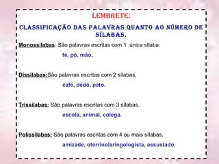 Lembrete: Classificação das palavras quanto ao número de sílabas. Monossílabas : São palavras escritas com 1  única sílaba. fé, pó, mão . Dissílabas: São palavras escritas com 2 sílabas. café, dedo, pato. Trissílabas:  São palavras escritas com 3 sílabas. escola, animal, colega. Polissílabas:  São palavras escritas com 4 ou mais sílabas. amizade, otorrinolaringologista, assustado. 