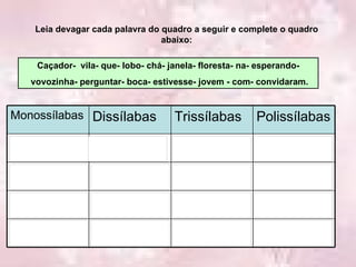 Leia devagar cada palavra do quadro a seguir e complete o quadro abaixo: Caçador-  vila- que- lobo- chá- janela- floresta- na- esperando- vovozinha- perguntar- boca- estivesse- jovem - com- convidaram. Polissílabas Trissílabas Dissílabas Monossílabas 