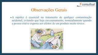 • A rapidez é essencial no tratamento de qualquer contaminação
acidental, evitando que haja envenenamento, nomeadamente quando
a pessoa esteve exposta aos efeitos de um produto muito tóxico.
Observações Gerais
 