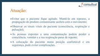 Atuação:
• Evitar que o paciente fique agitado. Mantê-lo em repouso, a
propagação do produto contaminante acelera com o movimento;
• Observar os sinais vitais do paciente (consciência, respiração e
pulsação);
• As pessoas expostas a uma contaminação podem perder a
consciência, vomitar e a sua respiração parar de repente;
• A colocação do paciente numa posição confortável e em
segurança, pode evitar complicações.
 