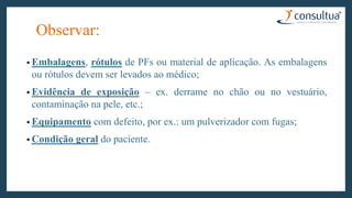 Observar:
• Embalagens, rótulos de PFs ou material de aplicação. As embalagens
ou rótulos devem ser levados ao médico;
• Evidência de exposição – ex. derrame no chão ou no vestuário,
contaminação na pele, etc.;
• Equipamento com defeito, por ex.: um pulverizador com fugas;
• Condição geral do paciente.
 