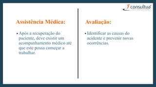 Assistência Médica:
• Após a recuperação do
paciente, deve existir um
acompanhamento médico até
que este possa começar a
trabalhar.
Avaliação:
• Identificar as causas do
acidente e prevenir novas
ocorrências.
 