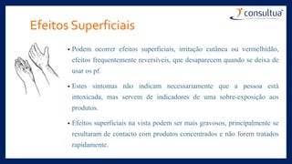 Efeitos Superficiais
• Podem ocorrer efeitos superficiais, irritação cutânea ou vermelhidão,
efeitos frequentemente reversíveis, que desaparecem quando se deixa de
usar os pf.
• Estes sintomas não indicam necessariamente que a pessoa está
intoxicada, mas servem de indicadores de uma sobre-exposição aos
produtos.
• Efeitos superficiais na vista podem ser mais gravosos, principalmente se
resultaram de contacto com produtos concentrados e não forem tratados
rapidamente.
 