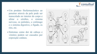 • Um produto fitofarmacêutico ao
penetrar através da pele pode ser
transcolado no interior do corpo e
afetar o cérebro, o sistema
nervoso, os pulmões, o estômago
e o sistema digestivo, o fígado, os
rins, etc.
• Sintomas como dor de cabeça e
vómitos podem ser causados por
exposição cutânea.
 