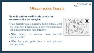 Observações Gerais
Quando aplicar medidas de primeiros
socorros tenha em atenção:
• Não permitir que o paciente fume, beba álcool
ou leite, pois poderá estar a acelerar a absorção
de alguns produtos pelo intestino;
• Não induzir o vómito num paciente
inconsciente;
• Não dar nada pela boca a um paciente
inconsciente.
 
