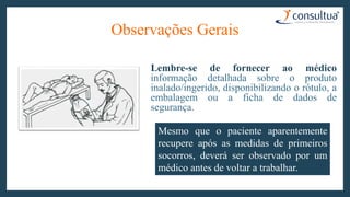 Observações Gerais
Lembre-se de fornecer ao médico
informação detalhada sobre o produto
inalado/ingerido, disponibilizando o rótulo, a
embalagem ou a ficha de dados de
segurança.
Mesmo que o paciente aparentemente
recupere após as medidas de primeiros
socorros, deverá ser observado por um
médico antes de voltar a trabalhar.
 