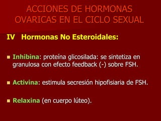 ACCIONES DE HORMONAS
OVARICAS EN EL CICLO SEXUAL
IV Hormonas No Esteroidales:
 Inhibina: proteína glicosilada: se sintetiza en
granulosa con efecto feedback (-) sobre FSH.
 Activina: estimula secresión hipofisiaria de FSH.
 Relaxina (en cuerpo lúteo).
 